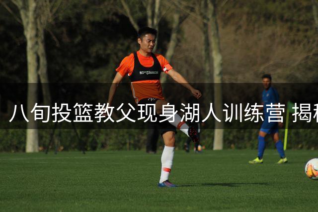 八旬投篮教父现身湖人训练营 揭秘与东契奇的特殊纽带