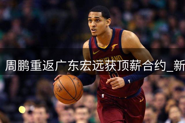 周鹏重返广东宏远获顶薪合约 新赛季将身兼球员与助教双职