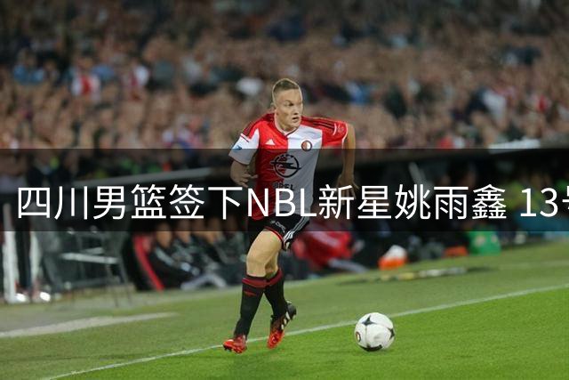 四川男篮签下NBL新星姚雨鑫 13号秀正式加盟