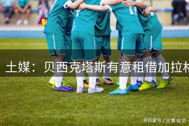 土媒：贝西克塔斯有意租借加拉格尔，已提交租借报价