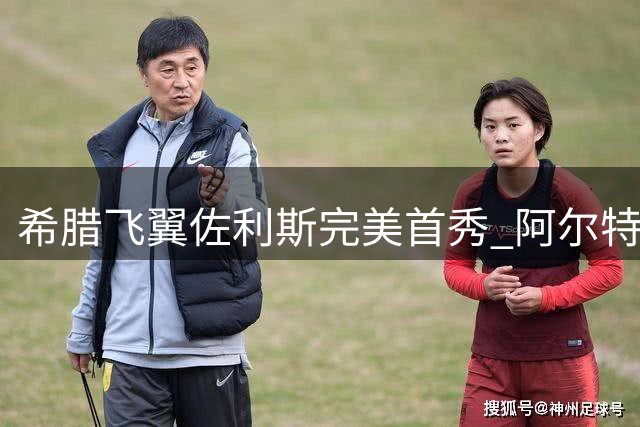 希腊飞翼佐利斯完美首秀 阿尔特塔盛赞3400万新援