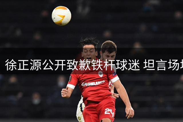 徐正源公开致歉铁杆球迷 坦言场地条件制约双方技战术发挥