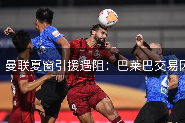 曼联夏窗引援遇阻：巴莱巴交易因伤停滞 霍尔遭纽卡强硬挽留