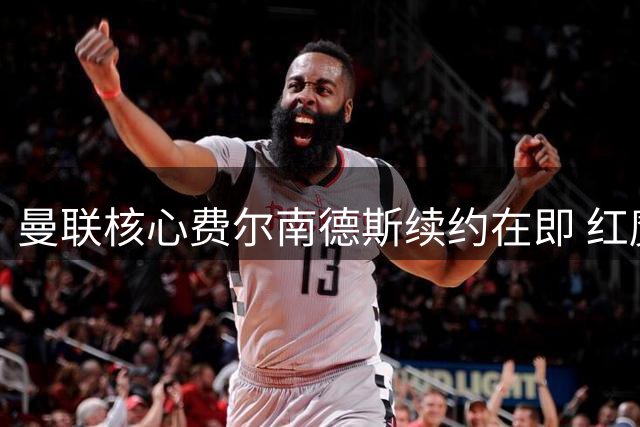 曼联核心费尔南德斯续约在即 红魔重建计划获关键支撑