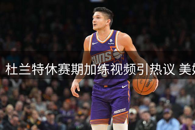 杜兰特休赛期加练视频引热议 美媒惊叹：永不停止的篮球机器