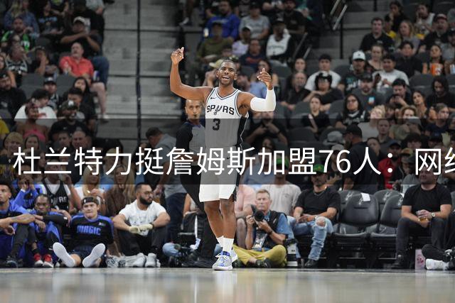 杜兰特力挺詹姆斯加盟76人：网络喷子无权评判伟大球员的选择