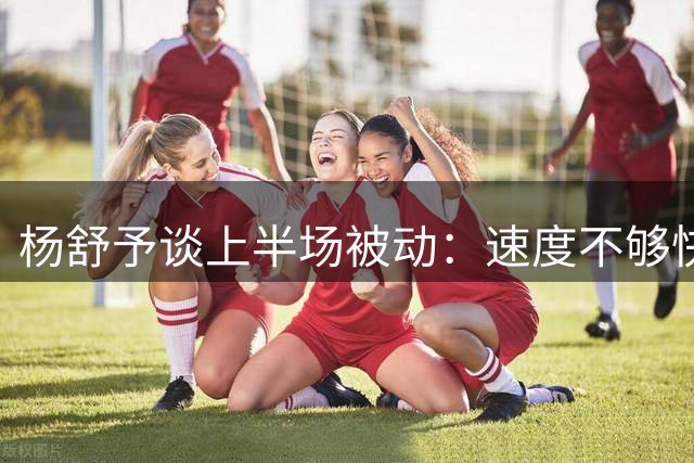 杨舒予谈上半场被动：速度不够快&传导不够顺畅 下半场才找到感觉