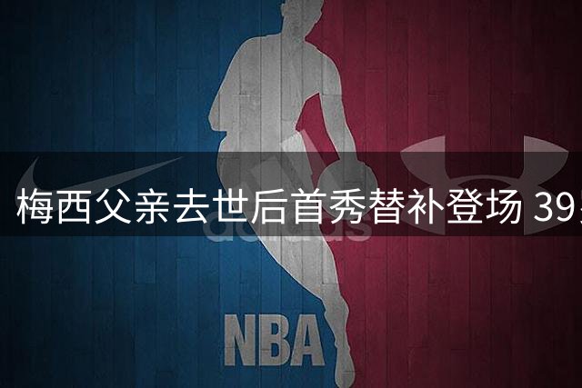 梅西父亲去世后首秀替补登场 39岁巨星称不知还能踢多久