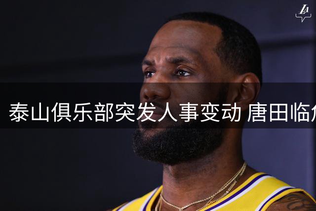 泰山俱乐部突发人事变动 唐田临危受命接掌帅印