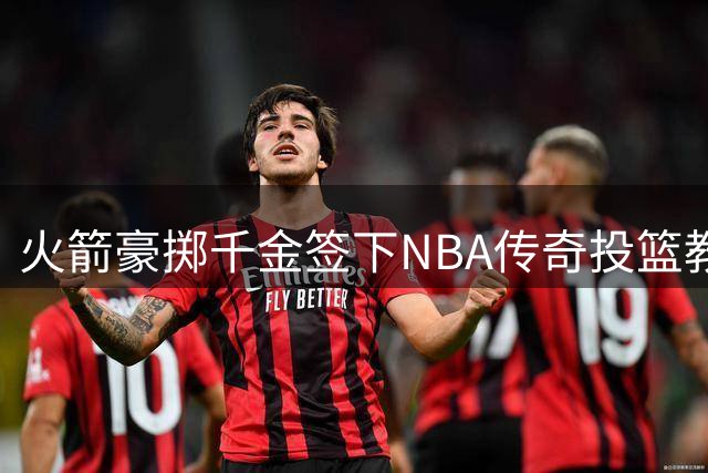 火箭豪掷千金签下NBA传奇投篮教练 三项关键数据揭示其恐怖执教能力