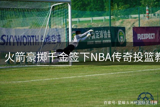 火箭豪掷千金签下NBA传奇投篮教练 三项关键数据揭示其恐怖执教能力