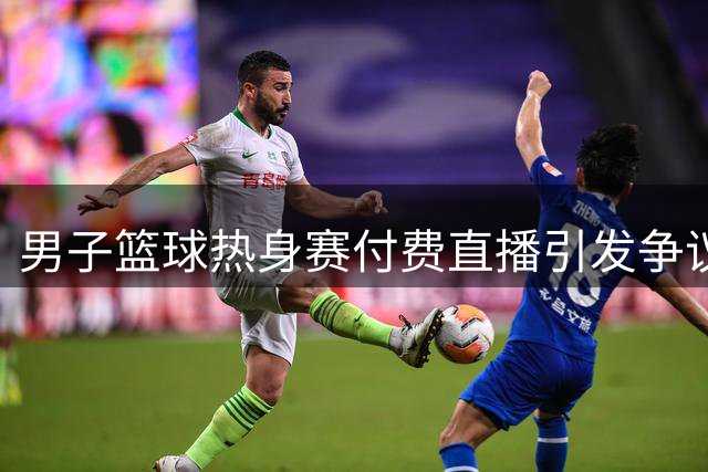男子篮球热身赛付费直播引发争议，球迷质疑商业赛合理性