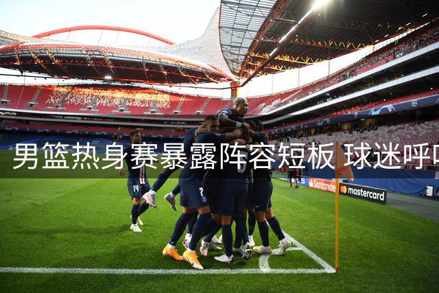 男篮热身赛暴露阵容短板 球迷呼吁换血三将迎回三大核心