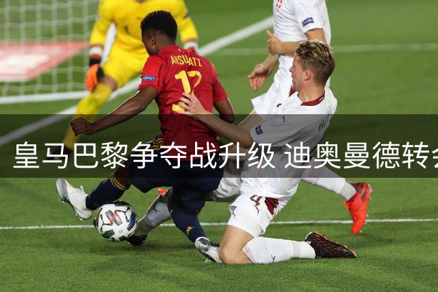 皇马巴黎争夺战升级 迪奥曼德转会牵动两大豪门战略布局
