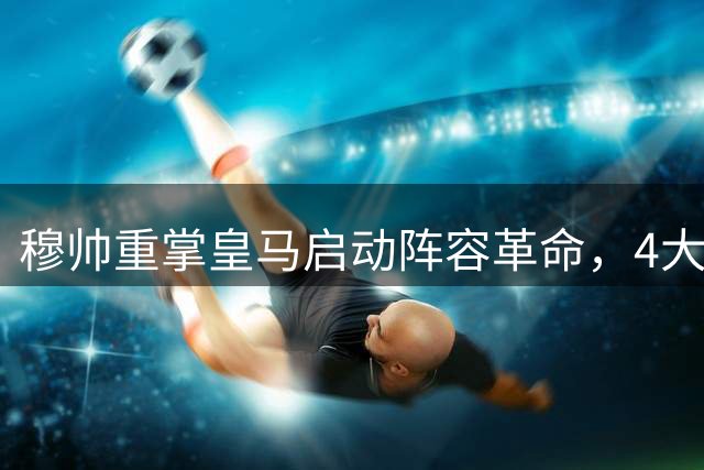 穆帅重掌皇马启动阵容革命，4大核心确立8将离队