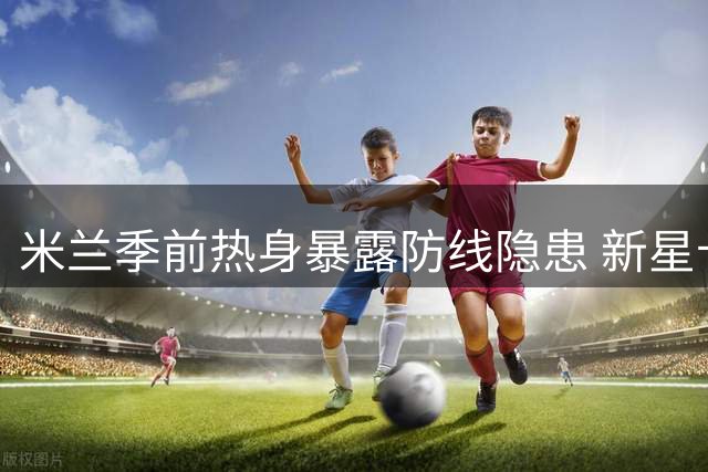 米兰季前热身暴露防线隐患 新星卡马尔达表现亮眼