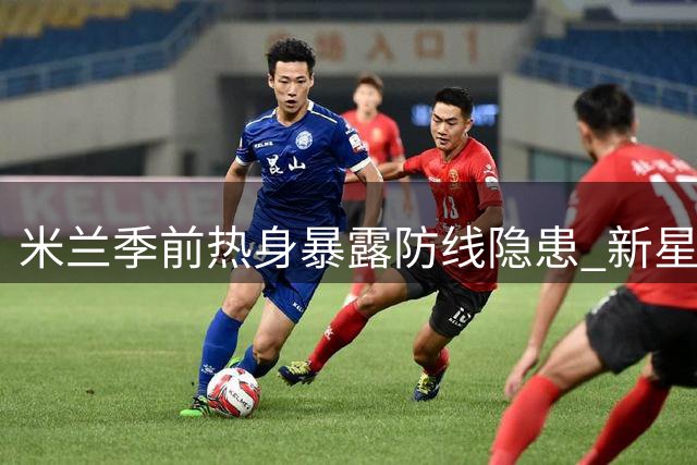米兰季前热身暴露防线隐患 新星卡马尔达表现亮眼
