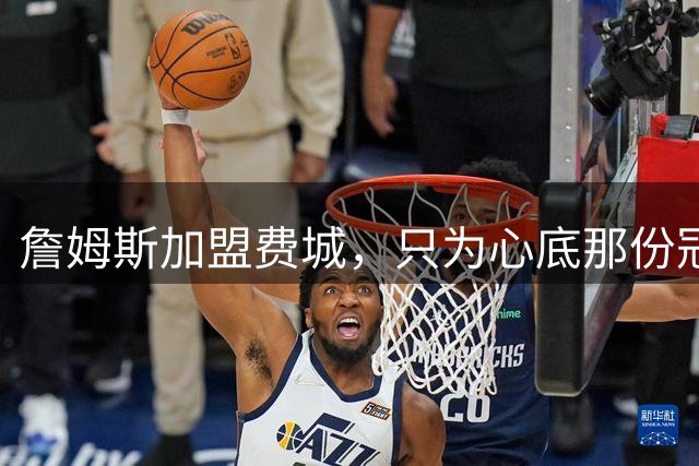 詹姆斯加盟费城，只为心底那份冠军执念！