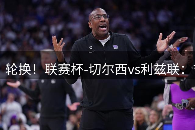 轮换！联赛杯-切尔西vs利兹联：吉滕斯、埃斯特旺、维尔贝克先发
