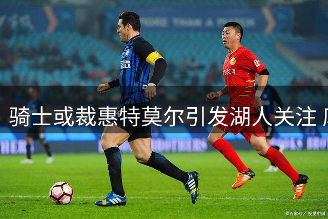 骑士或裁惠特莫尔引发湖人关注 库明加高薪要求恐错失良机