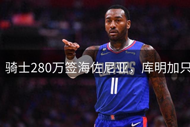 骑士280万签海佐尼亚，库明加只剩湖人一个下家