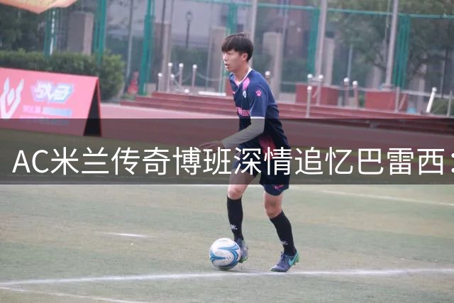 AC米兰传奇博班深情追忆巴雷西：球场上无声的领袖