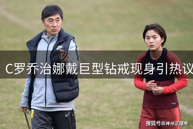 C罗乔治娜戴巨型钻戒现身引热议 传闻本周末办婚礼
