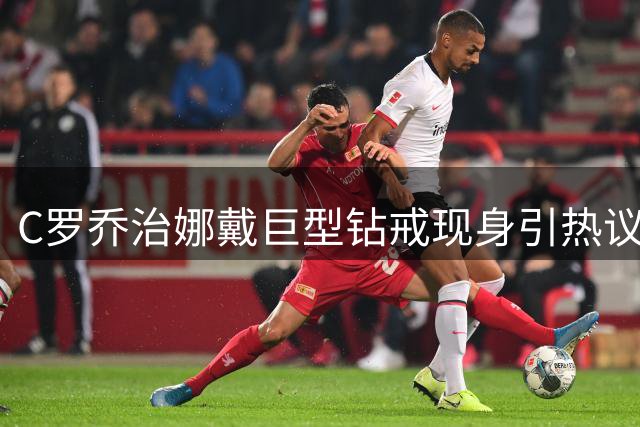 C罗乔治娜戴巨型钻戒现身引热议 传闻本周末办婚礼