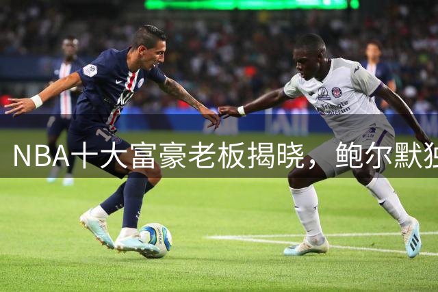 NBA十大富豪老板揭晓，鲍尔默独占鳌头